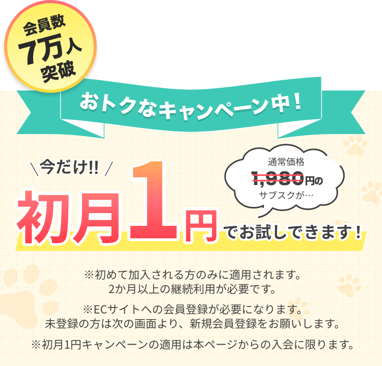会員数7万人突破 おトクなキャンペーン中！ 通常価格1,980円のサブスクが、今だけ初月1円でお試しできます! ※初めて加入される方のみに適用されます。2か月以上の継続利用が必要です。※ECサイトへの会員登録が必要になります。未登録の方は次の画面より、新規会員登録をお願いします。※初月1円キャンペーンの適用は本ページからの入会に限ります。