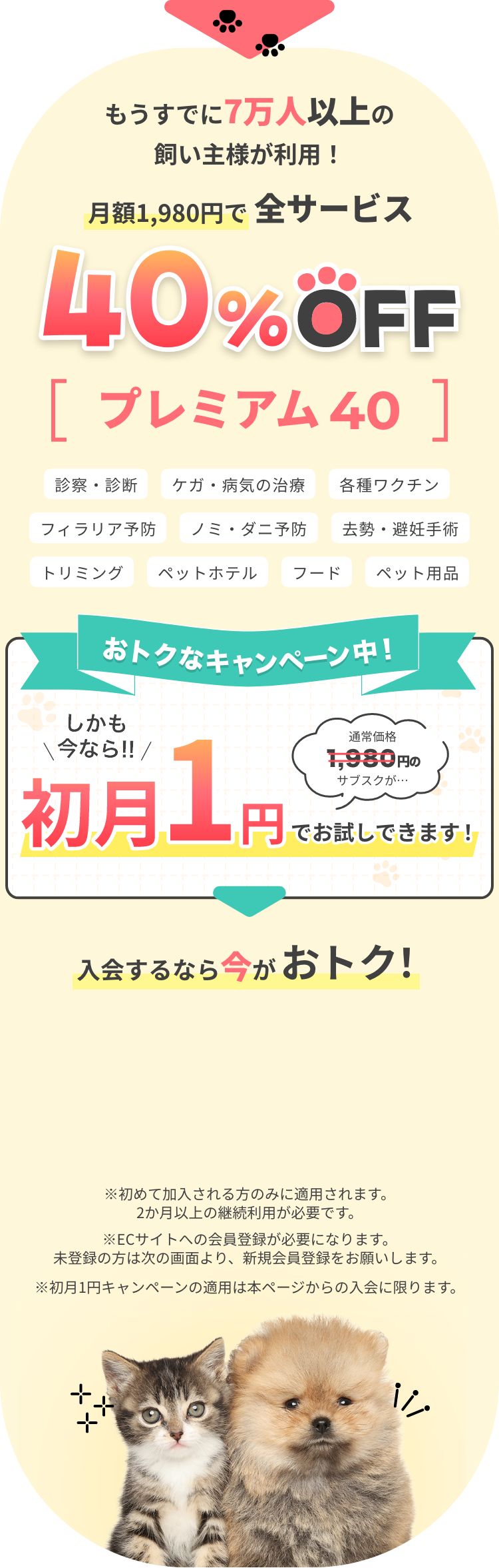 もうすでに7万人以上の飼い主様が利用! 月額1,980円で全サービス 40%OFF プレミアム 40 診療・診断　ケガ・病気の治療 各種ワクチン フィラリア予防 ノミ・ダニ予防 去勢・避妊手術 トリミング ペットホテル フード ペット用品 おトクなキャンペーン中！ しかも今なら通常価格1980円のサブスクが初月1円でお試しできます！ 入会するなら今がおトク！ ※初めて加入される方のみに適用されます。2か月以上の継続利用が必要です。※ECサイトへの会員登録が必要になります。未登録の方は次の画面より、新規会員登録をお願いします。※初月1円キャンペーンの適用は本ページからの入会に限ります。