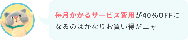 毎月かかるサービス費用が40%OFFになるのはかなりお買い得だニャ!