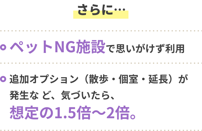さらに・・・ ・ペットNG施設で思いがけず利用 ・追加オプション（散歩・個室・延長）が発生等、気づいたら、想定の1,5倍～2倍。